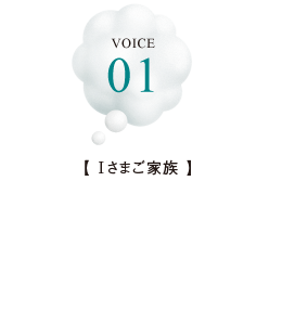 VOICE 01【Iさまご家族】住んでみて生活しやすさを実感