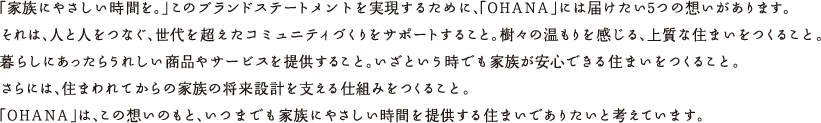 「家族にやさしい時間を。」このブランド・ステートメントを実現するために、「OHANA」には届けたい5つの想いがあります。それは、人と人をつなぐ、世代を超えたコミュニティづくりをサポートすること。樹々の温もりを感じる、上質な住まいをつくること。暮らしにはあったらうれしい商品やサービスを提供すること。いざという時でも家族が安心できる住まいをつくること。さらには、住まわれてからの家族の将来設計を支える仕組みをつくること。「OHANA」は、この想いのもと、いつまでも家族にやさしい時間を提供する住まいでありたいと考えています。