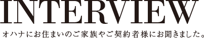 INTERVIEW オハナにお住まいのご家族やご契約者様にお聞きました。