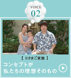 VOICE 02【Sさまご家族】コンセプトが私たちの理想そのもの