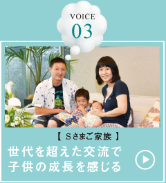 VOICE 03【Sさまご家族】世代を超えた交流で子供の成長を感じる