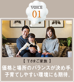 VOICE 01【Tさまご家族】価格と場所のバランスが決め手。子育てしやすい環境にも期待。