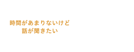 時間があまりないけど話が聞きたい