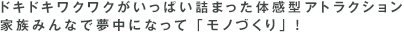 ドキドキワクワクがいっぱい詰まった体感型アトラクション家族みんなで夢中になって「モノづくり」！