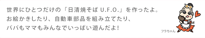 世界にひとつだけの「日清焼そばU.F.O.」を作ったよ。お絵かきしたり、自動車部品を組み立てたり、パパもママもみんなでいっぱい遊んだよ！