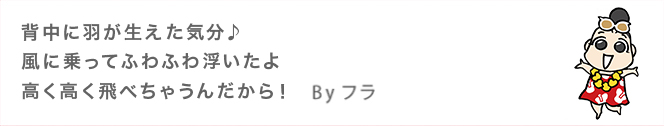 背中に羽が生えた気分♪ 風に乗ってふわふわ浮いたよ 高く高く飛べちゃうんだから！ 　Byフラ