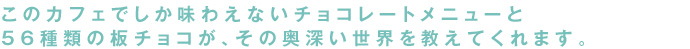 このカフェでしか味わえないチョコレートメニューと56種類の板チョコが、その奥深い世界を教えてくれます。