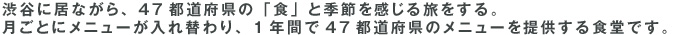 渋谷に居ながら、47都道府県の「食」と季節を感じる旅をする。月ごとにメニューが入れ替わり、1年間で47都道府県のメニューを提供する食堂です。