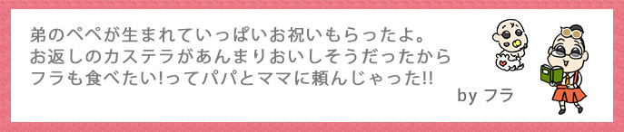 弟のペペが生まれていっぱいお祝いもらったよ。お返しのカステラがあんまりおいしそうだったからフラも食べたい!ってパパとママに頼んじゃった!!