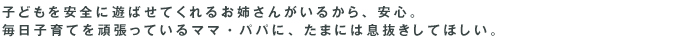 子どもを安全に遊ばせてくれるお姉さんがいるから、安心。毎日子育てを頑張っているママ・パパに、たまには息抜きしてほしい。