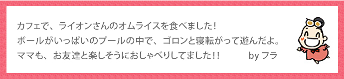 カフェで、ライオンさんのオムライスを食べました！ボールがいっぱいのプールの中で、ゴロンと寝転がって遊んだよ。ママも、お友達と楽しそうにおしゃべりしてました！！　　　byフラ