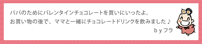 パパのためにバレンタインチョコレートを買いにいったよ。お買い物の後で、ママと一緒にチョコレートドリンクを飲みました♪　　　byフラ