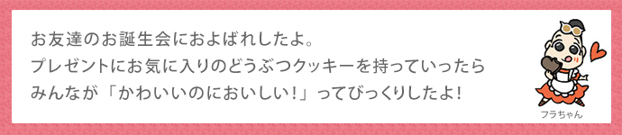 お友達のお誕生会におよばれしたよ。プレゼントにお気に入りのどうぶつクッキーを持っていったらみんなが「かわいいのにおいしい！」ってびっくりしたよ！