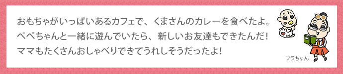 おもちゃがいっぱいあるカフェで、くまさんのカレーを食べたよ。ぺぺちゃんと一緒に遊んでいたら、新しいお友達もできたんだ！ママもたくさんおしゃべりできてうれしそうだったよ！