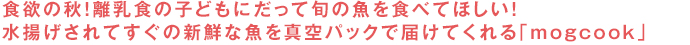 食欲の秋！離乳食の子どもにだって旬の魚を食べてほしい！水揚げされてすぐの新鮮な魚を真空パックで届けてくれる「mogcook」