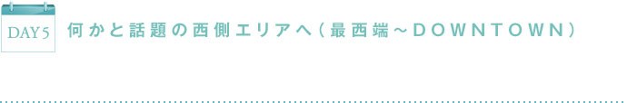 DAY5 何かと話題の西側エリアへ（最西端～DOWNTOWN）
