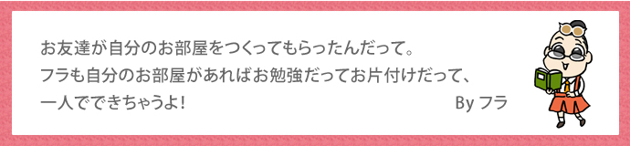 お友達が自分のお部屋をつくってもらったんだって。フラも自分のお部屋があればお勉強だってお片付けだって、
一人でできちゃうよ！　　By フラ