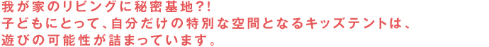 我が家のリビングに秘密基地？！子どもにとって、自分だけの特別な空間となるキッズテントは、遊びの可能性が詰まっています。