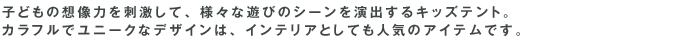子どもの想像力を刺激して、様々な遊びのシーンを演出するキッズテント。カラフルでユニークなデザインは、インテリアとしても人気のアイテムです。