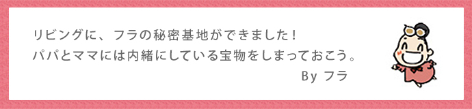 リビングに、フラの秘密基地ができました！パパとママには内緒にしている宝物をしまっておこう。By フラ