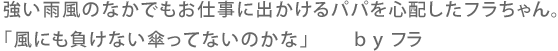 強い強風の中でもお仕事に出かけるパパを心配したフラちゃん。「風にも負けない傘ってないのかな」 By フラ