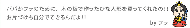パパがフラのために、木の板で作ったひな人形を買ってくれたの！！お片づけも自分でできるんだよ！！By フラ