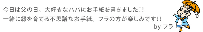 今日は父の日。大好きなパパにお手紙を書きました！！一緒に緑を育てる不思議なお手紙。フラの方が楽しみです！！ By フラ