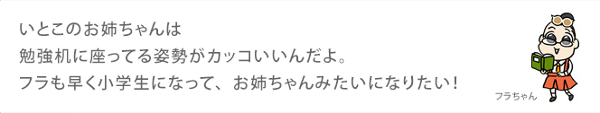 いとこのお姉ちゃんは勉強机に座ってる姿勢がカッコいいんだよ。フラも早く小学生になって、お姉ちゃんみたいになりたい！