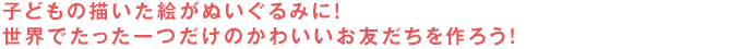 子どもの描いた絵がぬいぐるみに！世界でたった一つだけのかわいいお友だちを作ろう！