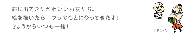 夢に出てきたかわいいお友だち。絵を描いたら、フラのもとにやってきたよ！きょうからいつも一緒！