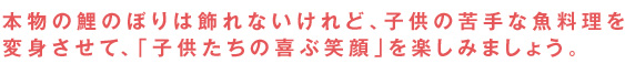 本物の鯉のぼりは飾れないけれど、子供の苦手な魚料理を変身させて、「子供たちの喜ぶ笑顔」を楽しみましょう。