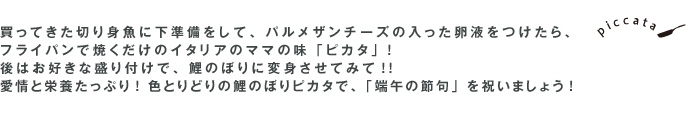 買ってきた切り身魚に下準備をして、パルメザンチーズの入った卵液をつけたら、フライパンで焼くだけのイタリアのママの味「ピカタ」! 後はお好きな盛り付けで、鯉のぼりに変身させてみて!! 愛情と栄養たっぷり! 色とりどりの鯉のぼりピカタで、「端午の節句」を祝いましょう!