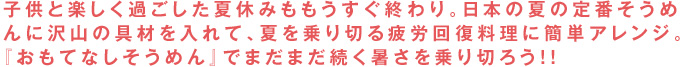 子供と楽しく過ごした夏休みももうすぐ終わり。日本の夏の定番そうめんに沢山の具材を入れて、夏を乗り切る疲労回復料理に簡単アレンジ。『おもてなしそうめん』でまだまだ続く暑さを乗り切ろう！！