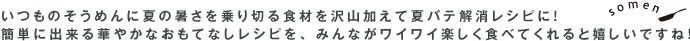 いつものそうめんに夏の暑さを乗り切る食材を沢山加えて夏バテ解消レシピに！ 簡単に出来る華やかなおもてなしレシピを、みんながワイワイ楽しく食べてくれると嬉しいですね！