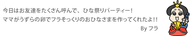 今日はお友達をたくさん呼んで、ひな祭りパーティー！ ママがうずらの卵でフラそっくりのおひなさまを作ってくれたよ！！　 By フラ