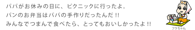 パパがお休みの日に、ピクニックに行ったよ。パンのお弁当はパパの手作りだったんだ!!みんなでつまんで食べたら、とってもおいしかったよ!!