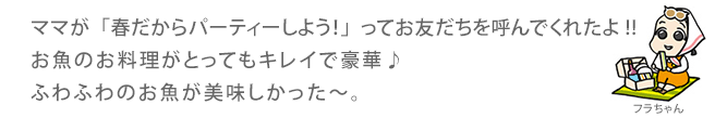 ママが「春だからパーティーしよう！」ってお友だちを呼んでくれたよ!!お魚のお料理がとってもキレイで豪華♪ふわふわのお魚が美味しかった～。