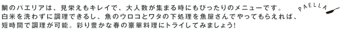 鯛のパエリアは、見栄えもキレイで、大人数が集まる時にもぴったりのメニューです。白米を洗わずに調理できるし、魚のウロコとワタの下処理を魚屋さんでやってもらえれば、短時間で調理が可能。彩り豊かな春の豪華料理にトライしてみましょう！