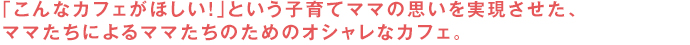 「こんなカフェがほしい！」という子育てママの思いを実現させた、ママたちによるママたちのためのオシャレなカフェ。