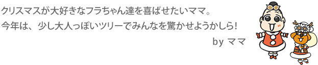 クリスマスが大好きなフラちゃん達を喜ばせたいママ。今年は、少し大人っぽいツリーでみんなを驚かせようかしら!